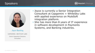 All contents © MuleSoft Inc.
Speakers
13
• Joyce is currently a Senior Integration
Consultant at Capgemini + WhiteSky Labs
with applied experience on MuleSoft
integration platform.
• She has more than 8 years of IT experience
in software development in Payments
Systems, and Banking industries.
 