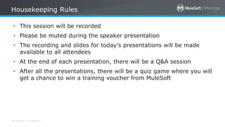 All contents © MuleSoft Inc.
Housekeeping Rules
• This session will be recorded
• Please be muted during the speaker presentation
• The recording and slides for today’s presentations will be made
available to all attendees
• At the end of each presentation, there will be a Q&A session
• After all the presentations, there will be a quiz game where you will
get a chance to win a training voucher from MuleSoft
 