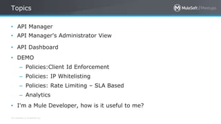 All contents © MuleSoft Inc.
Topics
• API Manager
• API Manager's Administrator View
• API Dashboard
• DEMO
– Policies:Client Id Enforcement
– Policies: IP Whitelisting
– Policies: Rate Limiting – SLA Based
– Analytics
• I'm a Mule Developer, how is it useful to me?
 