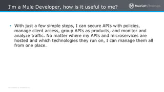 All contents © MuleSoft Inc.
I'm a Mule Developer, how is it useful to me?
• With just a few simple steps, I can secure APIs with policies,
manage client access, group APIs as products, and monitor and
analyze traffic. No matter where my APIs and microservices are
hosted and which technologies they run on, I can manage them all
from one place.
 