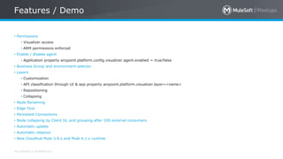 All contents © MuleSoft Inc.
Features / Demo
• Permissions
• Visualizer access
• ARM permissions enforced
• Enable / disable agent
• Application property anypoint.platform.config.visualizer.agent.enabled = true/false
• Business Group and environment selector
• Layers
• Customization
• API classification through UI & app property anypoint.platform.visualizer.layer=<name>
• Repositioning
• Collapsing
• Node Renaming
• Edge Text
• Persistent Connections
• Node collapsing by Client Id, and grouping after 100 external consumers
• Automatic update
• Automatic relayout
• New Cloudhub Mule 3.9.x and Mule 4.1.x runtime
 