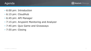 All contents © MuleSoft Inc.
Agenda
7
• 6:00 pm: Introduction
• 6:15 pm: CloudHub
• 6:45 pm: API Manager
• 7:15 pm: Anypoint Monitoring and Analyzer
• 7:45 pm: Quiz Game and Giveaways
• 7:55 pm: Closing
 