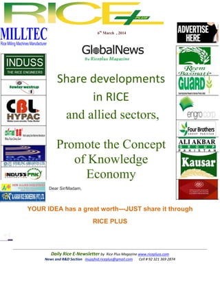 6th March , 2014

Share developments
in RICE
and allied sectors,
Promote the Concept
of Knowledge
Economy
Dear Sir/Madam,

YOUR IDEA has a great worth---JUST share it through
RICE PLUS

Daily Rice E-Newsletter by Rice Plus Magazine www.ricepluss.com
News and R&D Section mujajhid.riceplus@gmail.com
Cell # 92 321 369 2874

 