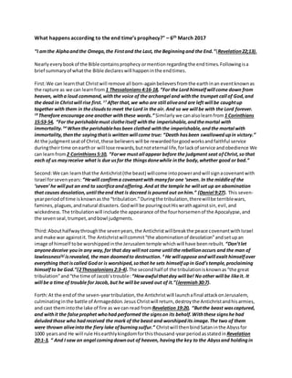 What happens according to the end time’s prophecy?" – 6th March 2017
“I amthe Alphaandthe Omega,the Firstand the Last, the Beginningand the End.”(Revelation22;13).
Nearlyeverybookof the Bible containsprophecy ormention regardingthe end times.Followingisa
brief summaryof whatthe Bible declareswill happeninthe endtimes.
First:We can learn that Christwill remove all born-againbelieversfromthe earthinan eventknownas
the rapture as we can learnfrom 1 Thessalonians4:16-18, “For the Lord himselfwill come down from
heaven, witha loud command,withthe voice of the archangel and withthe trumpet call of God,and
the dead in Christwill rise first. 17
After that,we who are still aliveand are left will be caughtup
together with them in the cloudsto meet the Lord in the air. And so we will be with the Lord forever.
18
Therefore encourage one another withthese words.” Similarly we canalsolearnfrom 1 Corinthians
15:53-54, “For the perishablemust clotheitself withthe imperishable,andthemortal with
immortality.54
Whenthe perishablehasbeen clothed withthe imperishable,andthe mortal with
immortality,thenthe sayingthatis written will come true: “Death hasbeen swallowedupin victory.”
At the judgmentseatof Christ,these believerswill be rewardedforgoodworksandfaithful service
duringtheirtime onearthor will lose rewards,butnoteternal life,forlackof service andobedience We
can learnfrom2 Corinthians5:10, “Forwe must all appear before the judgment seat ofChrist,so that
each of us mayreceive what is due usfor the thingsdonewhile inthe body,whether good or bad.”
Second:We can learnthatthe Antichrist(the beast) willcome intopowerandwill signacovenantwith
Israel forsevenyears:“Hewill confirma covenantwith manyfor one ‘seven. In the middleof the
‘seven’he will put an end to sacrificeandoffering.And at the temple he will set up an abomination
that causes desolation,until theend that is decreed is poured out onhim.” (Daniel 9:27). This seven-
yearperiodof time isknownas the “tribulation.”Duringthe tribulation,therewillbe terriblewars,
famines,plagues,andnatural disasters.Godwill be pouringoutHiswrathagainstsin,evil,and
wickedness.The tribulationwill include the appearance of the fourhorsemenof the Apocalypse,and
the sevenseal,trumpet,andbowl judgments.
Third:Abouthalfwaythroughthe sevenyears,the Antichristwillbreakthe peace covenantwithIsrael
and make war againstit.The Antichristwillcommit“the abominationof desolation”andsetupan
image of himself tobe worshippedinthe Jerusalemtemple whichwill have beenrebuilt. “Don’tlet
anyonedeceive youin any way,for that day will not come until the rebellionoccurs and the man of
lawlessness[a]
isrevealed, the man doomedto destruction. 4
He will oppose andwill exalt himselfover
everything that iscalled Godor is worshiped,sothat he sets himselfupin God’stemple,proclaiming
himselfto be God.”(2Thessalonians2:3-4).The secondhalf of the tribulationisknownas“the great
tribulation”and“the time of Jacob’strouble:“Howawful thatday will be! No other will be likeit. It
will be a time of trouble for Jacob, but he will be saved out of it.”(Jeremiah30:7).
Forth:At the endof the seven-yeartribulation,the Antichristwill launchafinal attackonJerusalem,
culminatinginthe battle of Armageddon.Jesus Christwill return,destroythe Antichristandhisarmies,
and cast themintothe lake of fire as we can read from Revelation 19:20, “Butthe beast wascaptured,
and withit the falseprophet whohad performed the signson its behalf.Withthese signshe had
deludedthose who hadreceived the mark of the beast and worshipedits image.The two of them
were thrown aliveintothe fiery lake ofburningsulfur.” Christwill thenbindSataninthe Abyssfor
1000 yearsand He will rule Hisearthlykingdomforthisthousand-yearperiod asstatedin Revelation
20:1-3, “ And I saw an angel comingdownout of heaven, havingthe key to the Abyssand holdingin
 