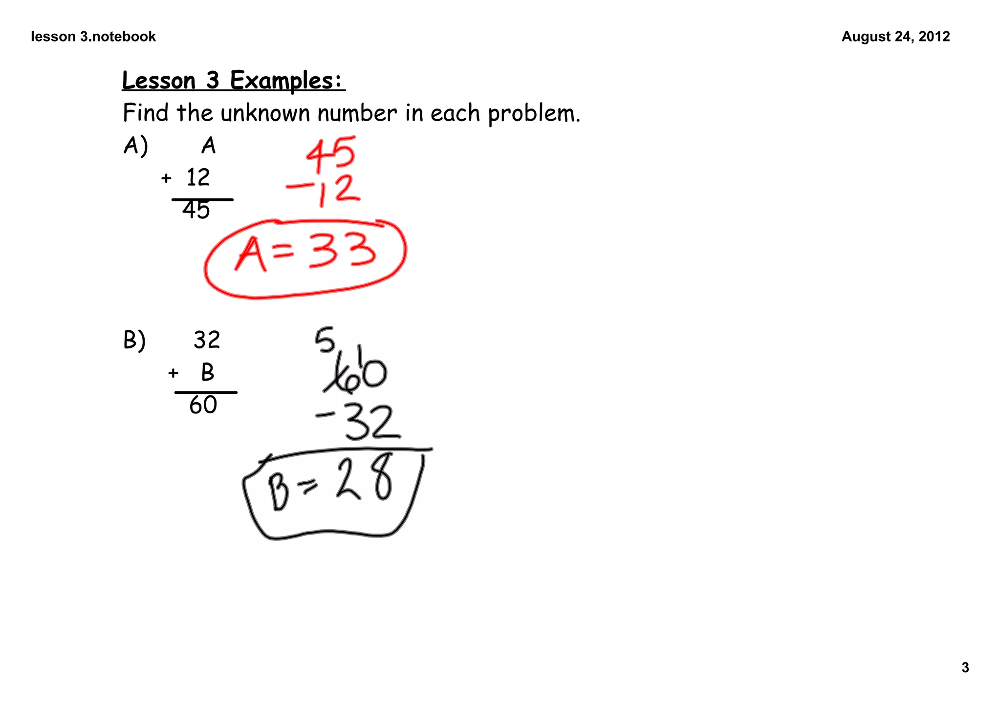 lesson 3.notebook                                      August 24, 2012


            Lesson 3 Examples:
            Find the unknown number in each problem.
            A)     A
               + 12
                  45




            B)        32
                    + B
                     60




                                                                         3
 