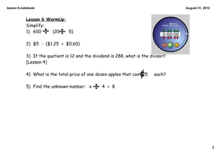 lesson 6.notebook                                                                   August 31, 2012


           Lesson 6 WarmUp:
           Simplify:
           1) 600     (20   5)

           2) $5 - ($1.25 + $0.60)

           3) If the quotient is 12 and the dividend is 288, what is the divisor?
           [Lesson 4]

           4) What is the total price of one dozen apples that cost 25     each?

           5) Find the unknown number: x         4 = 8




                                                                                                      2
 