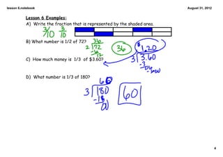 lesson 6.notebook                                                          August 31, 2012


           Lesson 6 Examples:
           A) Write the fraction that is represented by the shaded area.



           B) What number is 1/2 of 72?



           C) How much money is 1/3 of $3.60?



           D) What number is 1/3 of 180?




                                                                                             4
 