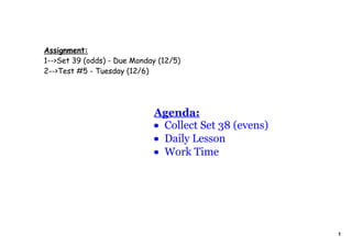 Assignment:
1-->Set 39 (odds) - Due Monday (12/5)
2-->Test #5 - Tuesday (12/6)




                             Agenda:
                             • Collect Set 38 (evens)
                             • Daily Lesson
                             • Work Time




                                                        1
 