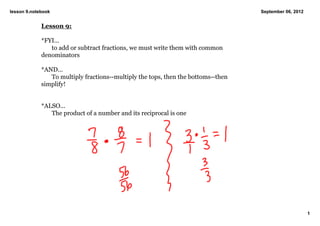 lesson 9.notebook                                                                   September 06, 2012


             Lesson 9:

             *FYI...
                to add or subtract fractions, we must write them with common 
             denominators

             *AND...
                To multiply fractions­­multiply the tops, then the bottoms­­then 
             simplify!


             *ALSO...
                The product of a number and its reciprocal is one




                                                                                                         1
 