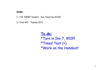 Assign:

1-->"HI THERE" handout - Due Tomorrow (4/25)

2-->Test #11 - Tuesday (5/1)




                          To do:
                          *Turn in Inv-7, #10!!!
                          *Timed Test (+)
                          *Work on the Handout!



                                                   1
 