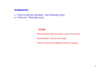 Assignment:

1­­>Test #10 Review Handout ­ Due Thursday (4/5)
2­­>Test #10 ­ Thursday (4/5)




                         TO DO:

                     *Check Set 68 with your group ­ turn it in (5 min)!

                     *Journal Quiz ­ turn it in (10 min)!

                     *Work on the Review Handout with your group!




                                                                           1
 