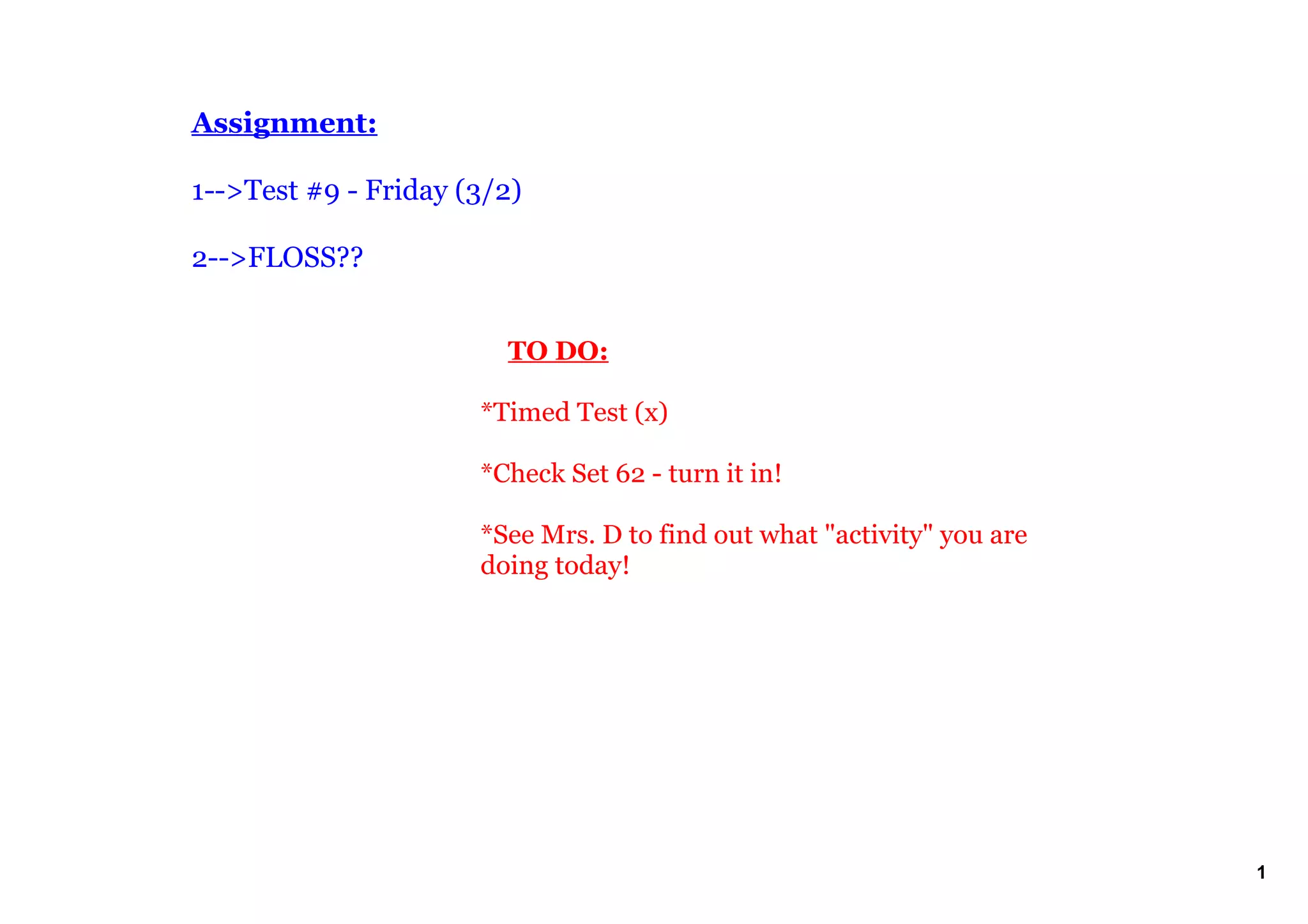 Assignment:

1­­>Test #9 ­ Friday (3/2)  

2­­>FLOSS??


                           TO DO:

                       *Timed Test (x) 

                       *Check Set 62 ­ turn it in!

                       *See Mrs. D to find out what "activity" you are 
                       doing today!
                        




                                                                          1
 