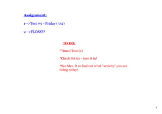 Assignment:

1­­>Test #9 ­ Friday (3/2)  

2­­>FLOSS??


                           TO DO:

                       *Timed Test (x) 

                       *Check Set 62 ­ turn it in!

                       *See Mrs. D to find out what "activity" you are 
                       doing today!
                        




                                                                          1
 