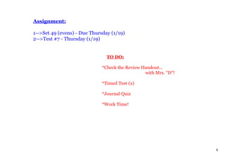 Assignment:

1­­>Set 49 (evens) ­ Due Thursday (1/19)
2­­>Test #7 ­ Thursday (1/19)


                                  TO DO:

                              *Check the Review Handout...
                                                 with Mrs. "D"!

                              *Timed Test (x)

                              *Journal Quiz

                              *Work Time!




                                                                  1
 