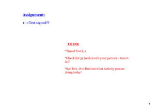 Assignment:

1­­>Test signed??




                        TO DO:

                    *Timed Test (­)

                    *Check Set 51 (odds) with your partner ­ turn it 
                    in!!

                    *See Mrs. D to find out what Activity you are 
                    doing today!




                                                                        1
 