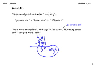 lesson 13.notebook                                                           September 18, 2012


            Lesson 13:

            *Some word problems involve "comparing".

                 "greater amt" - "lesser amt" = "difference"
                                                               Do not write out!!

            There were 324 girls and 289 boys in the school. How many fewer
            boys than girls were there?




                                                                                                  1
 