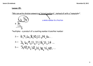 lesson 25.notebook                                                                        November 02, 2012


             Lesson 25:

             *We can write division answers as "mixed numbers"...instead of with a "remainder".


                                                 a whole number & a fraction

                 4   15



             *multiples - a product of a counting number & another number

                 2-->

                 3-->

                 5-->




                                                                                                              3
 
