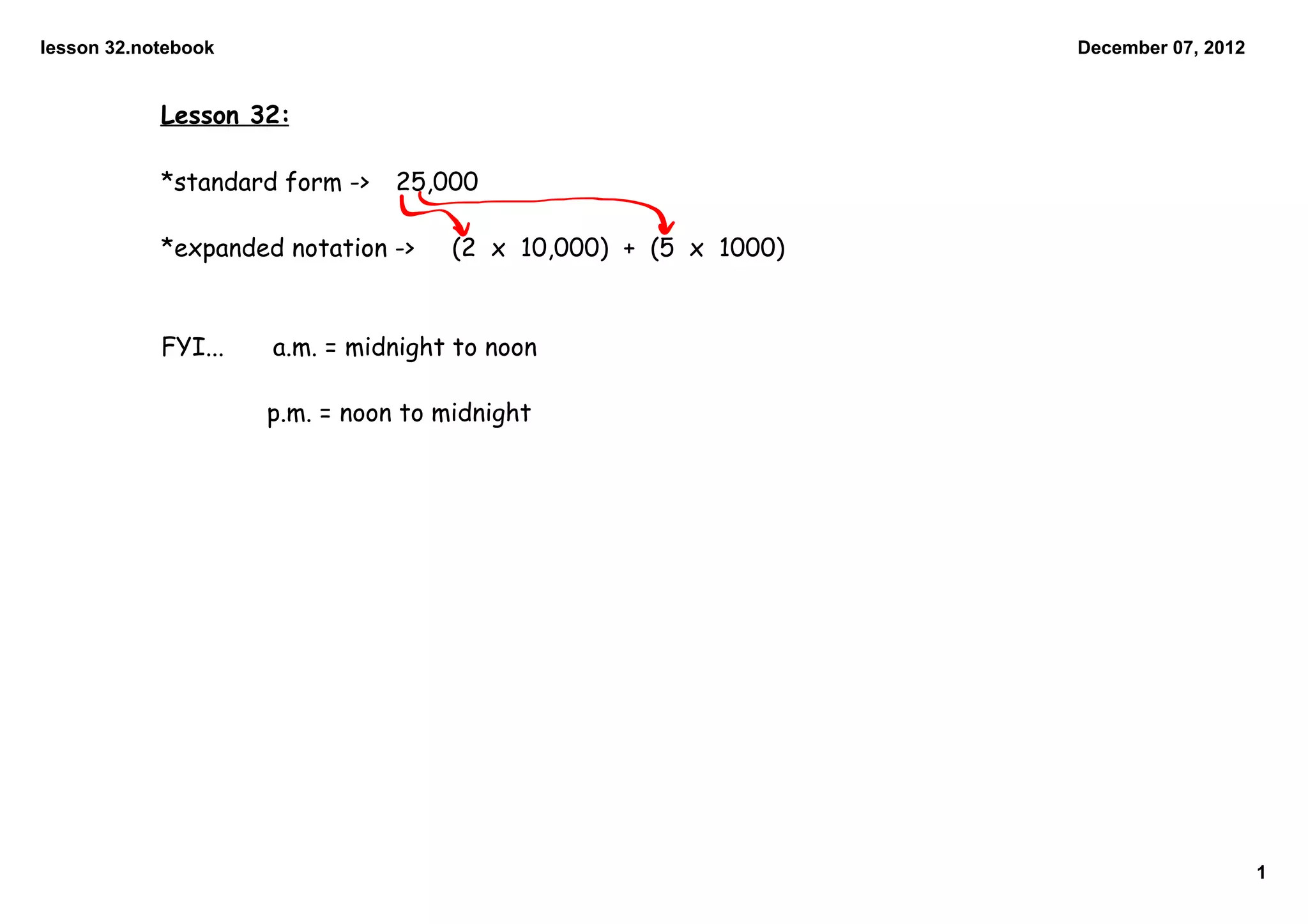 lesson 32.notebook December 07, 2012
Lesson 32:
*standard form -> 25,000
*expanded notation -> (2 x 10,000) + (5 x 1000)
FYI... a.m. = midnight to noon
p.m. = noon to midnight
1