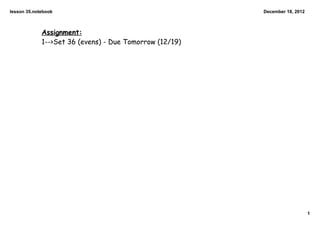 lesson 35.notebook                                       December 18, 2012



             Assignment:
             1-->Set 36 (evens) - Due Tomorrow (12/19)




                                                                             1
 