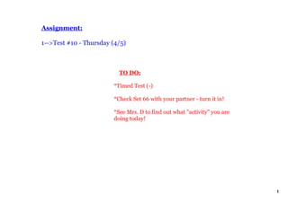 Assignment:

1­­>Test #10 ­ Thursday (4/5)



                            TO DO:

                        *Timed Test (­)

                        *Check Set 66 with your partner ­ turn it in!

                        *See Mrs. D to find out what "activity" you are 
                        doing today!




                                                                           1
 