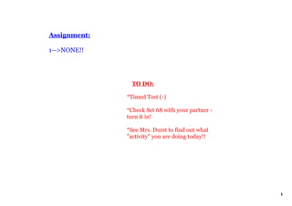 Assignment:

1­­>NONE!!




                  TO DO:

              *Timed Test (­)

              *Check Set 68 with your partner ­ 
              turn it in!

              *See Mrs. Durst to find out what 
              "activity" you are doing today!!




                                                   1
 