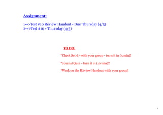 Assignment:

1­­>Test #10 Review Handout ­ Due Thursday (4/5)
2­­>Test #10 ­ Thursday (4/5)




                         TO DO:

                     *Check Set 67 with your group ­ turn it in (5 min)!

                     *Journal Quiz ­ turn it in (10 min)!

                     *Work on the Review Handout with your group!




                                                                           1
 
