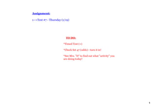 Assignment:

1­­>Test #7 ­ Thursday (1/19)




                            TO DO:

                        *Timed Test (+)

                        *Check Set 47 (odds) ­ turn it in!

                        *See Mrs. "D" to find out what "activity" you 
                        are doing today!




                                                                         1
 
