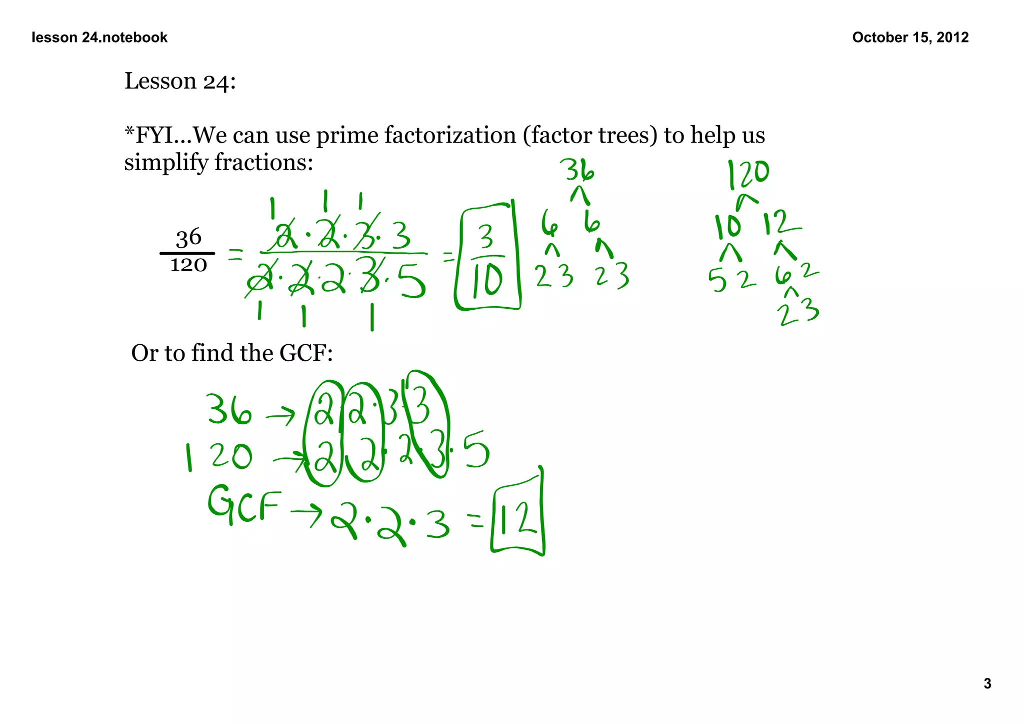 lesson 24.notebook                                                             October 15, 2012


            Lesson 24:

            *FYI...We can use prime factorization (factor trees) to help us 
            simplify fractions:


                      36
                     120


             Or to find the GCF:




                                                                                                  3
 