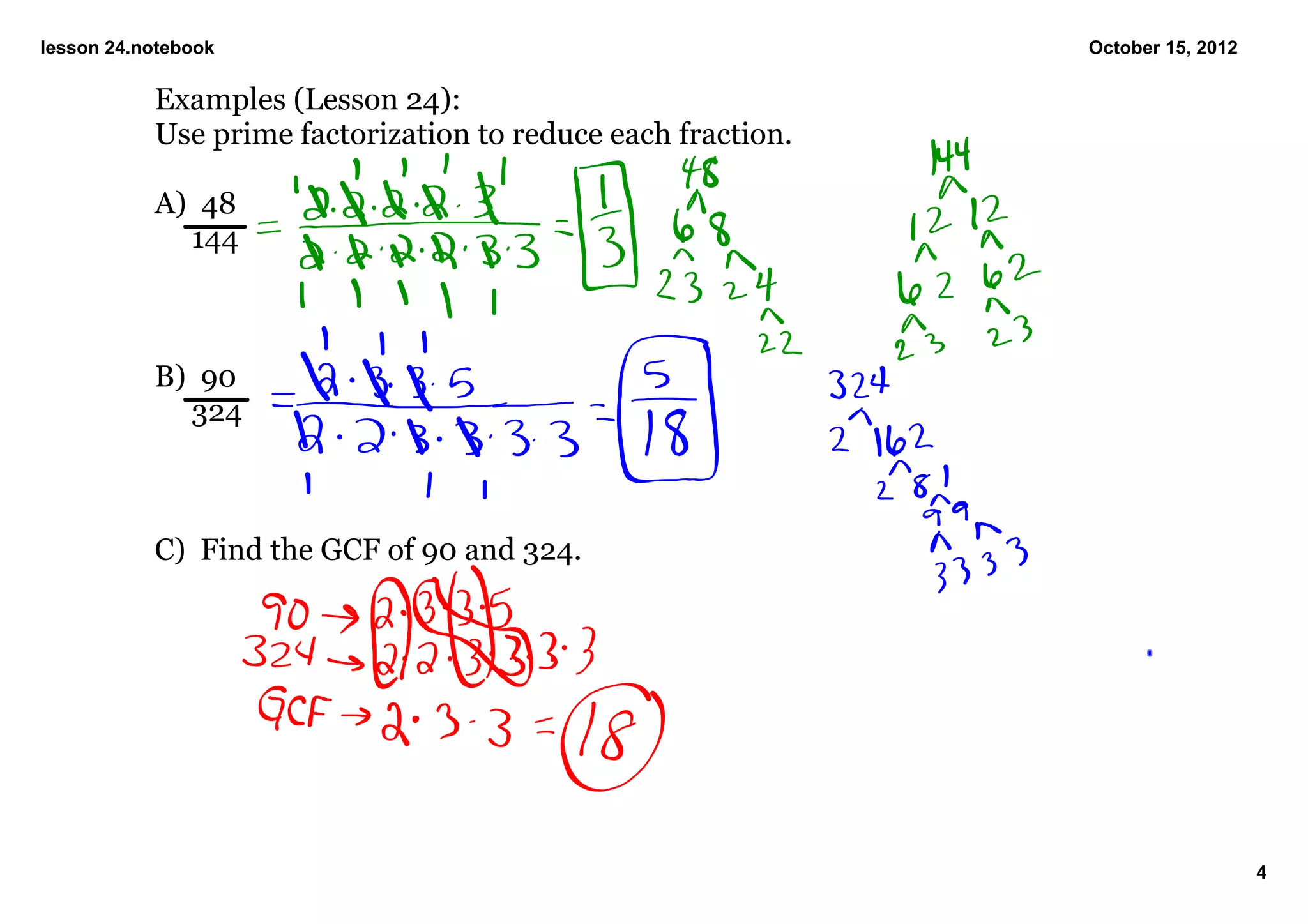 lesson 24.notebook                                            October 15, 2012

           Examples (Lesson 24):
           Use prime factorization to reduce each fraction.

           A)  48
                144



           B)  90
                324



           C)  Find the GCF of 90 and 324.




                                                                                 4
 