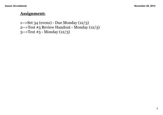 lesson 34.notebook                                       November 29, 2012


            Assignment:

            1­­>Set 34 (evens) ­ Due Monday (12/3)
            2­­>Test #5 Review Handout ­ Monday (12/3)
            3­­>Test #5 ­ Monday (12/3)




                                                                             1
 