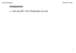 lesson 39.notebook                                     December 17, 2012


            Assignment:

            1­­>Set 39 (all) ­ Due Wednesday (12/19)




                                                                           1
 