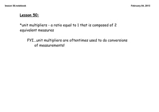 lesson 50.notebook                                                                  February 04, 2013



            Lesson 50:

            *unit multipliers - a ratio equal to 1 that is composed of 2
            equivalent measures

                     FYI...unit multipliers are oftentimes used to do conversions
                         of measurements!
 