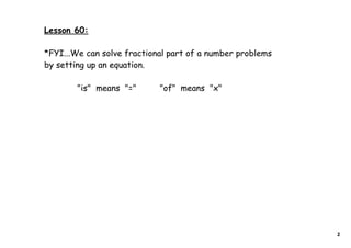 Lesson 60:

*FYI...We can solve fractional part of a number problems
by setting up an equation.

        "is" means "="      "of" means "x"




                                                           2
 
