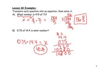 Lesson 60 Examples:
Translate each question into an equation, then solve it.
A) What number is 4/5 of 71?




B) 0.75 of 14.4 is what number?




                                                           3
 