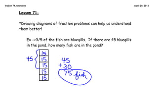 lesson 71.notebook April 29, 2013
Lesson 71:
*Drawing diagrams of fraction problems can help us understand
them better!
Ex-->3/5 of the fish are bluegills. If there are 45 bluegills
in the pond, how many fish are in the pond?
 