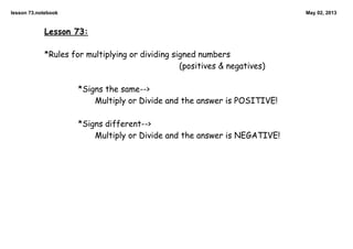 lesson 73.notebook May 02, 2013
Lesson 73:
*Rules for multiplying or dividing signed numbers
(positives & negatives)
*Signs the same-->
Multiply or Divide and the answer is POSITIVE!
*Signs different-->
Multiply or Divide and the answer is NEGATIVE!
 