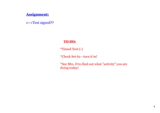 Assignment:

1­­>Test signed??




                        TO DO:

                    *Timed Test (­)

                    *Check Set 62 ­ turn it in!

                    *See Mrs. D to find out what "activity" you are 
                    doing today!




                                                                       1
 