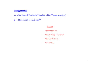 Assignment:

1­­>Fractions & Decimals Handout ­ Due Tomorrow (5/4)

2­­>Homework corrections??


                                   TO DO:

                               *Timed Test (­)

                               *Check Set 73 ­ turn it in!

                               *Correct Test #11

                               *Work Time




                                                             1
 