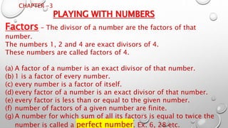 CHAPTER -3
PLAYING WITH NUMBERS
Factors – The divisor of a number are the factors of that
number.
The numbers 1, 2 and 4 are exact divisors of 4.
These numbers are called factors of 4.
(a) A factor of a number is an exact divisor of that number.
(b) 1 is a factor of every number.
(c) every number is a factor of itself.
(d) every factor of a number is an exact divisor of that number.
(e) every factor is less than or equal to the given number.
(f) number of factors of a given number are finite.
(g) A number for which sum of all its factors is equal to twice the
number is called a perfect number. Ex. 6, 28 etc.
 