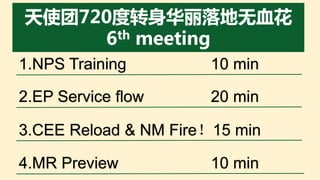 1.NPS Training 10 min
2.EP Service flow 20 min
3.CEE Reload & NM Fire！15 min
4.MR Preview 10 min
 