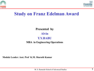 Study on Franz Edelman Award


                             Presented by
                                 Alvin
                              T.Y.BABU
                     MBA in Engineering Operations




Module Leader: Asst. Prof K.M. Sharath Kumar




                            M. S. Ramaiah School of Advanced Studies   1
 