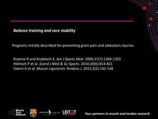 Your partners in muscle and tendon research 
Balance training and core stability 
Programs initially described for preventing groin pain and adductors injuries. 
Kraeme R and Knobloch K. Am J Sports Med. 2009;37(7):1384-1393 
Hölmich P et al. Scand J Med & Sci Sports. 2010;20(6):814-821 
Valent A et al. Muscle Ligaments Tendons J. 2012;2(2):142-148  