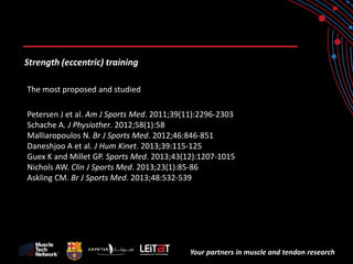 Your partners in muscle and tendon research 
Strength (eccentric) training 
The most proposed and studied 
Petersen J et al. Am J Sports Med. 2011;39(11):2296-2303 
Schache A. J Physiother. 2012;58(1):58 
Malliaropoulos N. Br J Sports Med. 2012;46:846-851 
Daneshjoo A et al. J Hum Kinet. 2013;39:115-125 
Guex K and Millet GP. Sports Med. 2013;43(12):1207-1015 
Nichols AW. Clin J Sports Med. 2013;23(1):85-86 
Askling CM. Br J Sports Med. 2013;48:532-539  