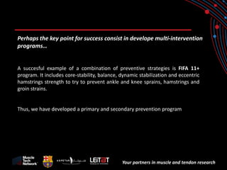 Your partners in muscle and tendon research 
Perhaps the key point for success consist in develope multi-intervention programs… 
A succesful example of a combination of preventive strategies is FIFA 11+ program. It includes core-stability, balance, dynamic stabilization and eccentric hamstrings strength to try to prevent ankle and knee sprains, hamstrings and groin strains. 
Thus, we have developed a primary and secondary prevention program  