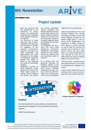 migrants from two perspectives:
-Shared responsibilities of the local
networks deadling with training,
counselling and labour market and
social integration activities for this
specific target group. In order to
ensure further dissemination and
exploitation of ARIVE concept to
other regions in partner countries
as well as other EU countries the
example map of services for each
partner country has been devel-
oped. It is a good starting point for
next networks as there are only
slight differences between different
regions in the same country.
-Individual needs, competences and
also potential barriers in the centre
of counselling and integration pro-
cesses.
-Labour market needs with focus on
branches which could provide em-
ployment to low-qualified migrants.
Work has continued with
the development of the
Guidelines for policy-
makers and practitioners
supporting the integration
of low-qualified humanitari-
an migrants.
The document is devel-
oped with a set of recom-
mendations and best prac-
tices focused on success-
ful integration of low-
qualified humanitarian
migrants. The report pro-
vides practitioners and
policy-makers with useful
information for the design
of employment integration
policies that better re-
spond to the capacities
and needs of low-qualified
refugees.
Background sources for
these guidelines include
elements from other of the
ARIVE project outputs in-
cluding national research
and reports, and partner
and external stakeholder
network evaluation from
piloting activities of various
project tools. External ma-
terials including academic
research and current prac-
tice documents related to
European integration policy
are additional sources (see
bibliography).
The guidelines are struc-
tured with some initial
background information,
followed by a map of good
practice for each country,
divided into national, local
and practitioner levels of
influence.
As a starting point, the
guidelines discussed the
European agenda of the
integration of low-qualified
third country nationals.
Guidelines have been writ-
ten in a form of recommen-
dations for improving ser-
vices around low-qualified
Project Update
Content
EU-wide Guidelines for policy-makers and practitioners
supporting the integration of low-qualified humanitarian
migrants
1
ARIVE Final Conference 2
6th Newsletter
NOVEMBER 2020
This project has been funded with support from the European Commission.
This presentation reflects the views only of the author, and the Commission cannot be
held responsible for any use which may be made of the information contained therein
 