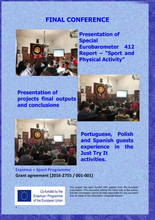 4
Erasmus + Sport Programme
Grant agreement [2016-2755 / 001-001]
FINAL CONFERENCE
This project has been funded with support from the European
Commission. This document reflects the views only of the author,
and the Commission cannot be held responsible for any use which
may be made of the information contained therein.”
Portuguese, Polish
and Spanish guests
experience in the
Just Try It
activities.
Presentation of
projects final outputs
and conclusions
Presentation of
Special
Eurobarometer 412
Report – “Sport and
Physical Activity”
 