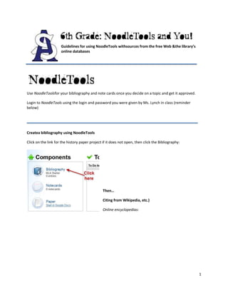 1054100647700013335010795000Guidelines for using NoodleTools with sources from the free Web & the library’s online databases<br />-1200150347980<br />Use NoodleTools for your bibliography and note cards once you decide on a topic and get it approved.<br />Login to NoodleTools using the login and password you were given by Ms. Lynch in class (reminder below)<br />095885<br />Create a bibliography using NoodleTools<br />Click on the link for the history paper project if it does not open, then click the Bibliography:<br />0-254000<br />Then…<br />Citing from Wikipedia, etc.)<br />Online encyclopedias:<br />Other websites (if you get them approved):<br />Citing from the library’s online databases<br />Find a good article using the school’s premium databases (see below for databases that are best to use and how to login at home)<br />041719500Click 1, 2, 3 to create a citation for online database:<br />-31750-28321000<br />You will need to look at the article you chose to see if it is a reference (encyclopedia), magazine, book, etc.<br />-327660053848000<br />Create the citation by filling in the boxes. Copy and paste from the article—the information is at the bottom of the article.<br />-3175022352000<br />Then click CREATE CITATION!<br />-6350022225<br />(Premium content)<br />Online<br />Encyclopedias: great for overview material <br />World Book Encyclopedia online (use World Book Student version)<br />Encyclopedia Britannica (try the Middle School Version first)<br />Wikipedia (available on the free Web)<br />Reference Databases:<br />ABC-CLIO <br />Use World History Ancient (Vikings, Middle Ages, Renaissance) or World History Modern (Reformation to Cold War)<br />     You can SEARCH or EXPLORE AN ERA for a topic (not all topics are available under Explore)<br />Ebsco Student Research Center (click Books and Encyclopedias)<br />Gale Student Resources in Context (scroll to the bottom of the list, second one up from the bottom)<br />Proquest eLibrary (click quot;
clear allquot;
 then click Books)<br />On-shelf in the library<br />World Book Encyclopedia<br />Library books about your topic<br />