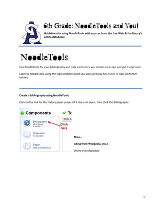Guidelines for using Noodle
                                               eTools with s
                                                           sources from the free Web
                                                                                   b & the librar
                                                                                                ry’s 
                     onnline databas
                                   ses 
                      

 



                                             

Use Nood
       dleTools for yo
                     our bibliograp
                                  phy and note cards once y
                                                          you decide on
                                                                      n a topic and g
                                                                                    get it approve
                                                                                                 ed. 

Login to N
         NoodleTools uusing the login
                                    n and passwo
                                               ord you were  given by Ms.
                                                                        . Lynch in clas
                                                                                      ss (reminder 
below) 
 
         
         
         
Create a bbibliography using Noodle eTools 

Click on th
          he link for the
                        e history pape
                                     er project if it
                                                    t does not op
                                                                pen, then click
                                                                              k the Bibliogr
                                                                                           raphy: 
                                                  
                                                  
                                                  
                                                           

                                                          

                                                 

                                                Th
                                                 hen… 

                                                Cit
                                                  ting from Wik
                                                              kipedia, etc.)
                                                                           ) 

                                                On
                                                 nline encyclop
                                                              pedias: 




                                                                                                        1 
 
 