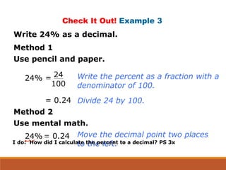 Check It Out! Example 3
Write 24% as a decimal.
Method 1
Use pencil and paper.
24% = 24
100
= 0.24
Write the percent as a fraction with a
denominator of 100.
Divide 24 by 100.
Method 2
Use mental math.
24% = 0.24 Move the decimal point two places
to the left.I do: How did I calculate the percent to a decimal? PS 3x
 
