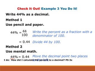 Check It Out! Example 3 You Do It!
Write 44% as a decimal.
Method 1
Use pencil and paper.
44% = 44
100
= 0.44
Write the percent as a fraction with a
denominator of 100.
Divide 44 by 100.
Method 2
Use mental math.
44% = 0.44 Move the decimal point two places
to the left.I do: How did I calculate the percent to a decimal? PS 3x
 
